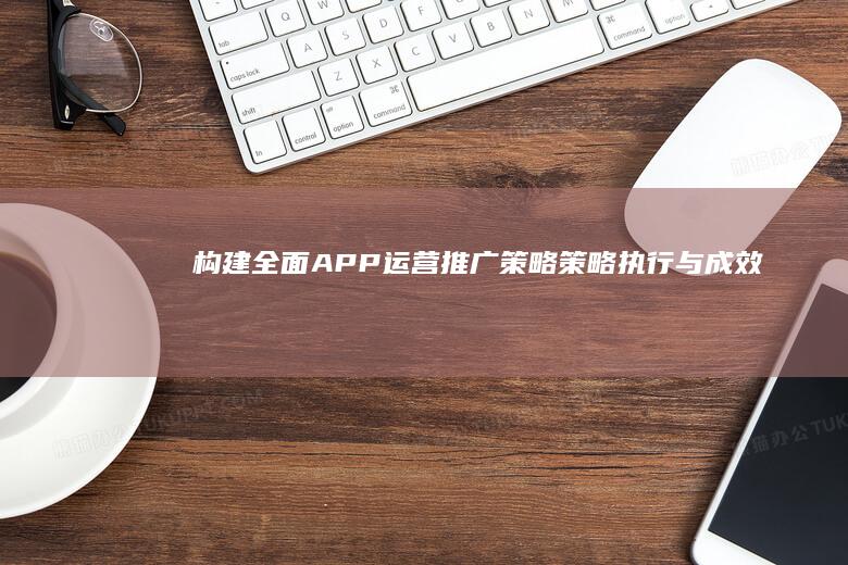 构建全面APP运营推广策略：策略、执行与成效优化指南